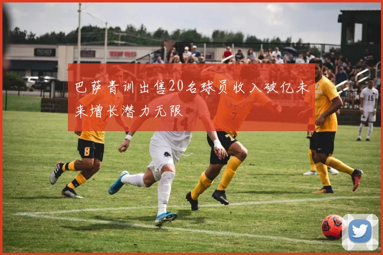 巴萨青训出售20名球员收入破亿未来增长潜力无限