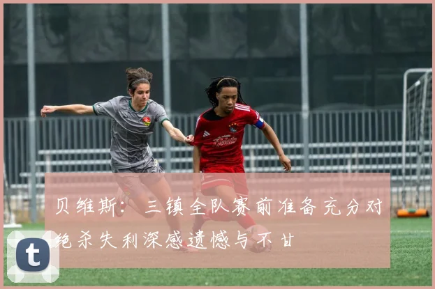 贝维斯：三镇全队赛前准备充分对绝杀失利深感遗憾与不甘