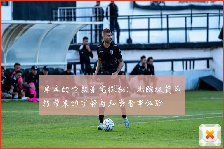 库库的伦敦豪宅探秘：北欧极简风格带来的宁静与私密奢华体验