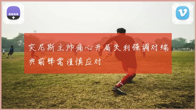 突尼斯主帅痛心开局失利强调对瑞典前锋需谨慎应对