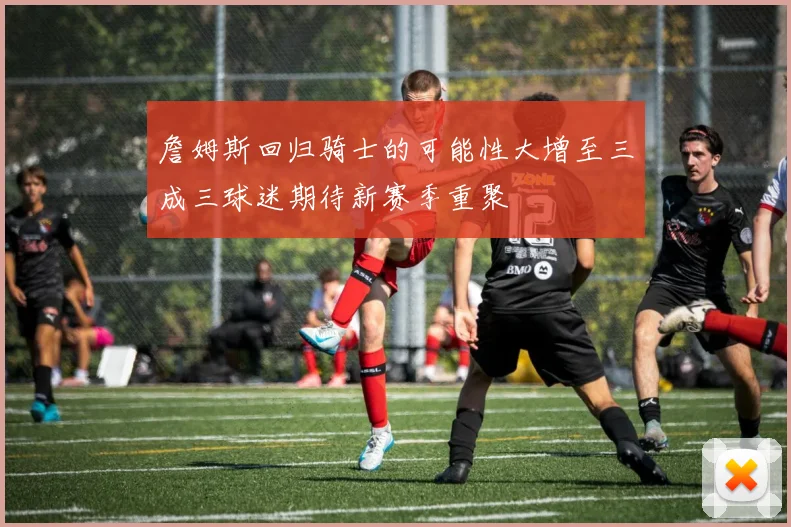 詹姆斯回归骑士的可能性大增至三成三球迷期待新赛季重聚