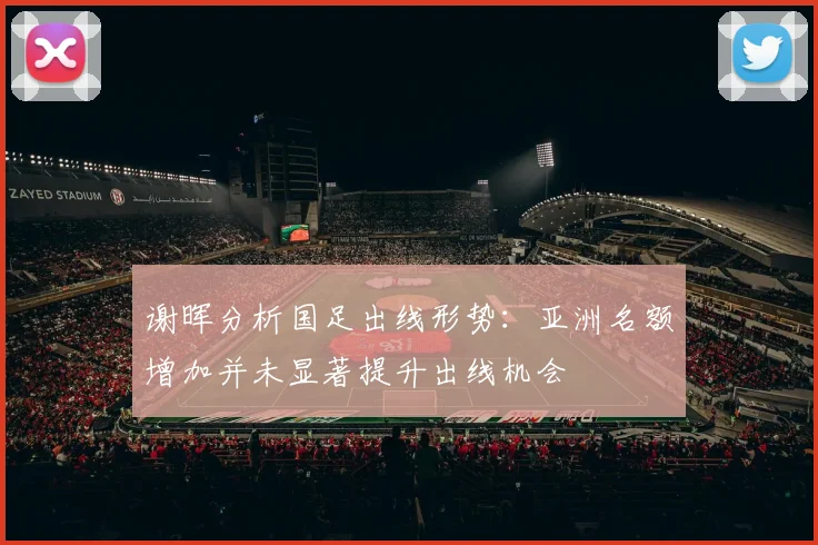 谢晖分析国足出线形势：亚洲名额增加并未显著提升出线机会