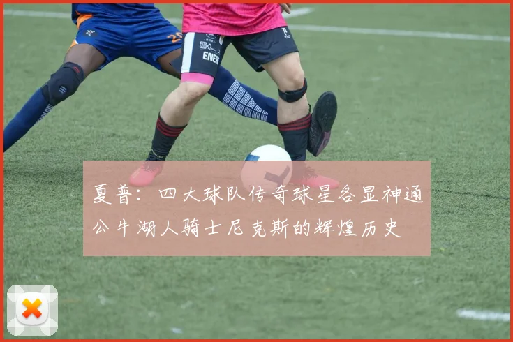 夏普：四大球队传奇球星各显神通公牛湖人骑士尼克斯的辉煌历史