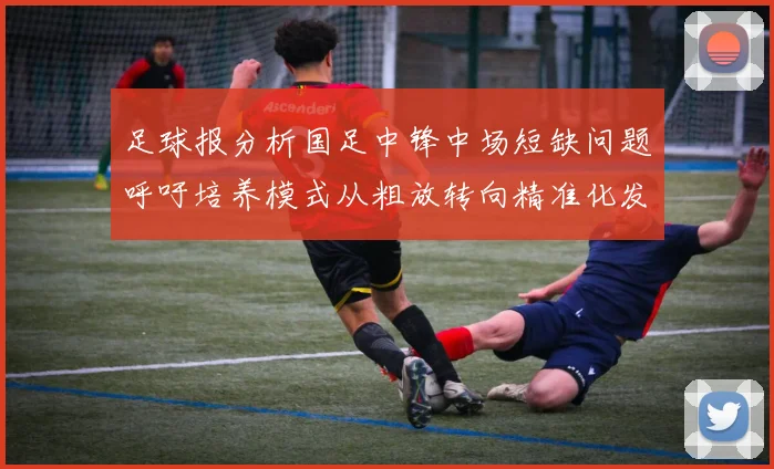 足球报分析国足中锋中场短缺问题呼吁培养模式从粗放转向精准化发展