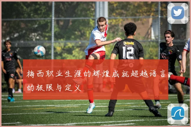 梅西职业生涯的辉煌成就超越语言的极限与定义