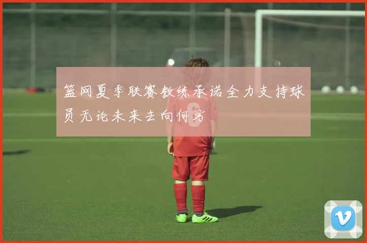 篮网夏季联赛教练承诺全力支持球员无论未来去向何方