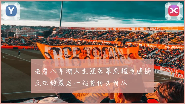 老詹八年湖人生涯落幕荣耀与遗憾交织的最后一站将何去何从