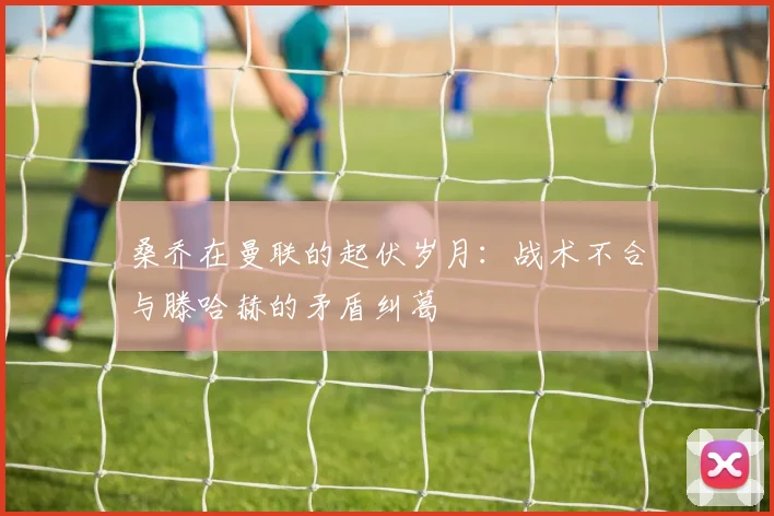 桑乔在曼联的起伏岁月：战术不合与滕哈赫的矛盾纠葛