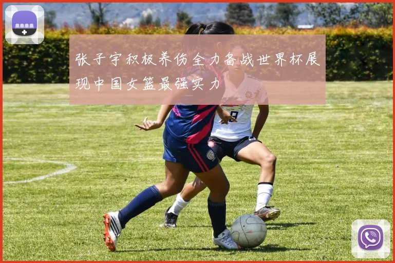 张子宇积极养伤全力备战世界杯展现中国女篮最强实力