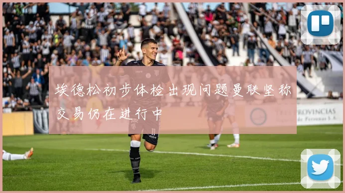 埃德松初步体检出现问题曼联坚称交易仍在进行中